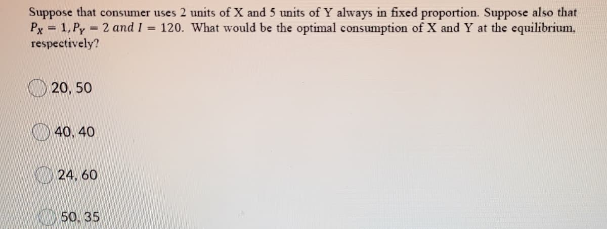 Suppose that consumer uses 2 units of X and 5 units of Y always in fixed proportion. Suppose also that
Px = 1. Py
respectively?
= 2 and I = 120. What would be the optimal consumption of X and Y at the equilibrium,
20, 50
40, 40
24. 60
50. 35
