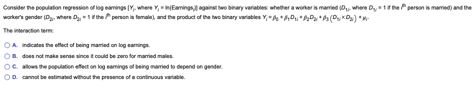 Consider the population regression of log earnings [Y;, where Y,= In(Earnings,;)] against two binary variables: whether a worker is married (D₁, where D₁;= 1 if the th person is married) and the
worker's gender (D2;, where D₂;= 1 if the th person is female), and the product of the two binary variables Y₁ = Po+B₁D₁+P₂D2i + P3 (D₁¡ × D₂i) + Hi-
The interaction term:
O A. indicates the effect of being married on log earnings.
B. does not make sense since it could be zero for married males.
C. allows the population effect on log earnings of being married to depend on gender.
D. cannot be estimated without the presence of a continuous variable.