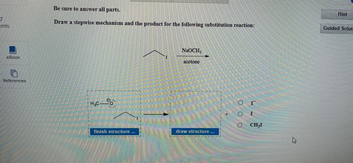 7
bints
eBook
O
References
Be sure to answer all parts.
Draw a stepwise mechanism and the product for the following substitution reaction:
Hint
Guided Soluti
H.C-
NaOCH3
acetone
finish structure
draw structure
**
OOO
I
I
CHI
۵