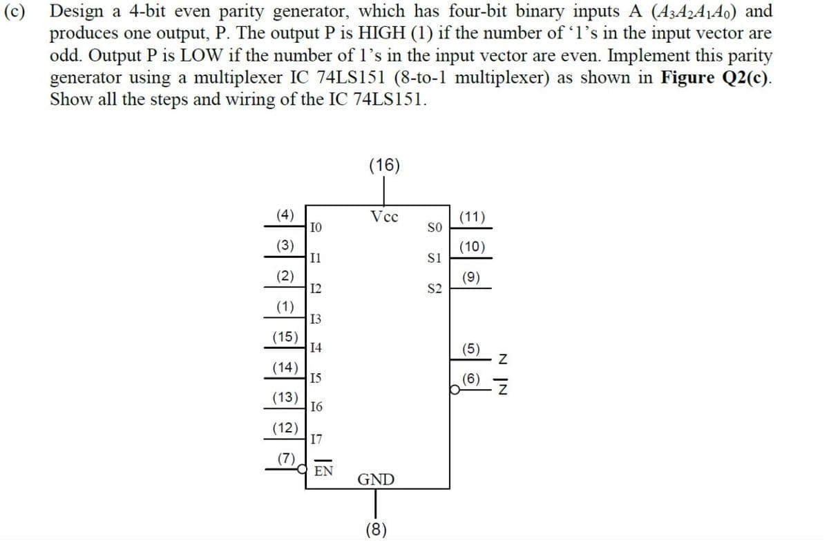 (c) Design a 4-bit even parity generator, which has four-bit binary inputs A (A3A¿A¡Ao) and
produces one output, P. The output P is HIGH (1) if the number of l's in the input vector are
odd. Output P is LOW if the number of 1's in the input vector are even. Implement this parity
generator using a multiplexer IC 74LS151 (8-to-1 multiplexer) as shown in Figure Q2(c).
Show all the steps and wiring of the IC 74LS151.
(16)
(4)
IO
Vcc
(11)
SO
(3)
Il
(10)
Si
(2)
I2
(9)
S2
(1)
13
(15)
14
(5)
(14)
15
(6)
(13)
16
(12)
17
(7)
OEN
GND
(8)
N IN
