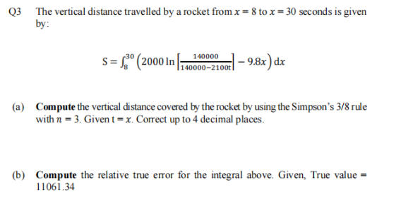 Q3 The vertical distance travelled by a rocket from x = 8 to x = 30 seconds is given
by:
s = ° (2000 In
140000
|140000–2100t
|- 9.8x ) dx
(a) Compute the vertical distance covered by the rocket by using the Simpson's 3/8 rule
with n = 3. Given t = x. Correct up to 4 decimal places.
(b) Compute the relative true eror for the integral above. Given, True value =
11061.34
