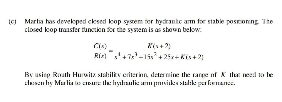 (c)
Marlia has developed closed loop system for hydraulic arm for stable positioning. The
closed loop transfer function for the system is as shown below:
C(s)
K(s + 2)
R(s) s4 +7s³ +15s² +25s+ K(s+2)
By using Routh Hurwitz stability criterion, determine the range of K that need to be
chosen by Marlia to ensure the hydraulic arm provides stable performance.
