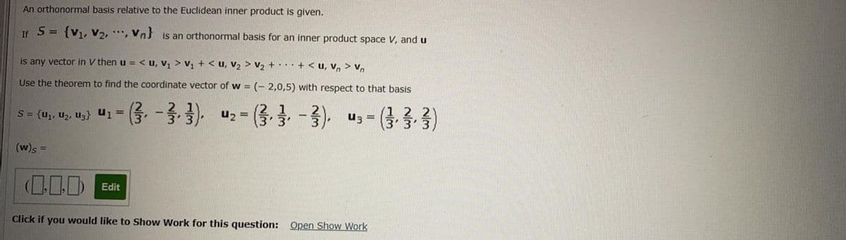 An orthonormal basis relative to the Euclidean inner product is given.
If S = {V1, V2, *", Vn is an orthonormal basis for an inner product space V, and u
is any vector in V then u = < u, V1 > v, + < u, V2 > V2 +·. · + < u, v, > v,
Use the theorem to find the coordinate vector of w = (- 2,0,5) with respect to that basis
(3 3.3)
S= {u,, u2, uz} u1 =
(w)s
(0.D Edit
Click if you would like to Show Work for this question: Open Show Work
