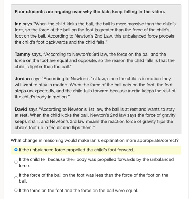 Four students are arguing over why the kids keep falling in the video.
lan says "When the child kicks the ball, the ball is more massive than the child's
foot, so the force of the ball on the foot is greater than the force of the child's
foot on the ball. According to Newton's 2nd Law, this unbalanced force propels
the child's foot backwards and the child falls."
Tammy says, "According to Newton's 3rd law, the force on the ball and the
force on the foot are equal and opposite, so the reason the child falls is that the
child is lighter than the ball."
Jordan says "According to Newton's 1st law, since the child is in motion they
will want to stay in motion. When the force of the ball acts on the foot, the foot
stops unexpectedly, and the child falls forward because inertia keeps the rest of
the child's body in motion."
David says "According to Newton's 1st law, the ball is at rest and wants to stay
at rest. When the child kicks the ball, Newton's 2nd law says the force of gravity
keeps it still, and Newton's 3rd law means the reaction force of gravity flips the
child's foot up in the air and flips them."
What change in reasoning would make lan's explanation more appropriate/correct?
O If the unbalanced force propelled the child's foot forward.
If the child fell because their body was propelled forwards by the unbalanced
force.
If the force of the ball on the foot was less than the force of the foot on the
ball.
O If the force on the foot and the force on the ball were equal.