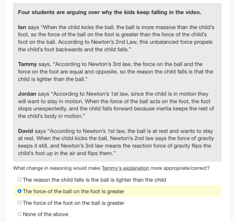 Four students are arguing over why the kids keep falling in the video.
lan says "When the child kicks the ball, the ball is more massive than the child's
foot, so the force of the ball on the foot is greater than the force of the child's
foot on the ball. According to Newton's 2nd Law, this unbalanced force propels
the child's foot backwards and the child falls."
Tammy says, "According to Newton's 3rd law, the force on the ball and the
force on the foot are equal and opposite, so the reason the child falls is that the
child is lighter than the ball."
Jordan says "According to Newton's 1st law, since the child is in motion they
will want to stay in motion. When the force of the ball acts on the foot, the foot
stops unexpectedly, and the child falls forward because inertia keeps the rest of
the child's body in motion."
David says "According to Newton's 1st law, the ball is at rest and wants to stay
at rest. When the child kicks the ball, Newton's 2nd law says the force of gravity
keeps it still, and Newton's 3rd law means the reaction force of gravity flips the
child's foot up in the air and flips them."
What change in reasoning would make Tammy's explanation more appropriate/correct?
O The reason the child falls is the ball is lighter than the child
The force of the ball on the foot is greater
O The force of the foot on the ball is greater
O None of the above