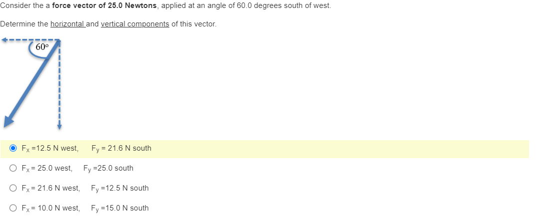 Consider the a force vector of 25.0 Newtons, applied at an angle of 60.0 degrees south of west.
Determine the horizontal and vertical components of this vector.
60⁰
7
OFx=12.5 N west,
O Fx = 25.0 west,
O Fx = 21.6 N west,
O Fx = 10.0 N west,
Fy = 21.6 N south
Fy=25.0 south
Fy = 12.5 N south
Fy=15.0 N south