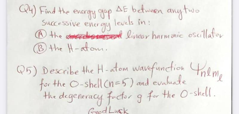 AE between any tw
levels in :
O the ahomtedroomed lincar harmanic oscillafor
Q4) Find the encrgy gp
Successive energy
B the H-atonm
Q5) Describe the H-atom wauefunction hem,
for the O-shell Cn=5) and evalute
the degeneracy fuctor g for the O-shell.
Gpd Luck
