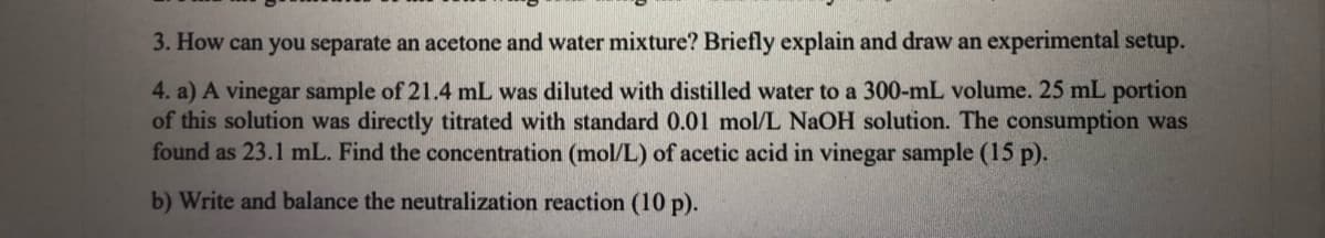 3. How can you separate an acetone and water mixture? Briefly explain and draw an experimental setup.
4. a) A vinegar sample of 21.4 mL was diluted with distilled water to a 300-mL volume. 25 mL portion
of this solution was directly titrated with standard 0.01 mol/L NAOH solution. The consumption was
found as 23.1 mL. Find the concentration (mol/L) of acetic acid in vinegar sample (15 p).
b) Write and balance the neutralization reaction (10 p).
