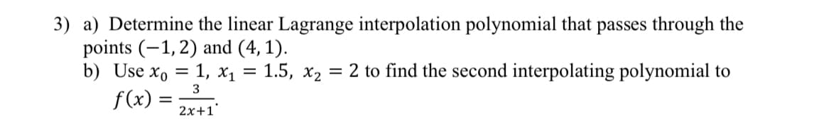 3) a) Determine the linear Lagrange interpolation polynomial that passes through the
points (-1, 2) and (4,1).
b) Use xo = 1, X₁
3
f(x) =
2x+1
=
= 1.5, x₂
= 2 to find the second interpolating polynomial to