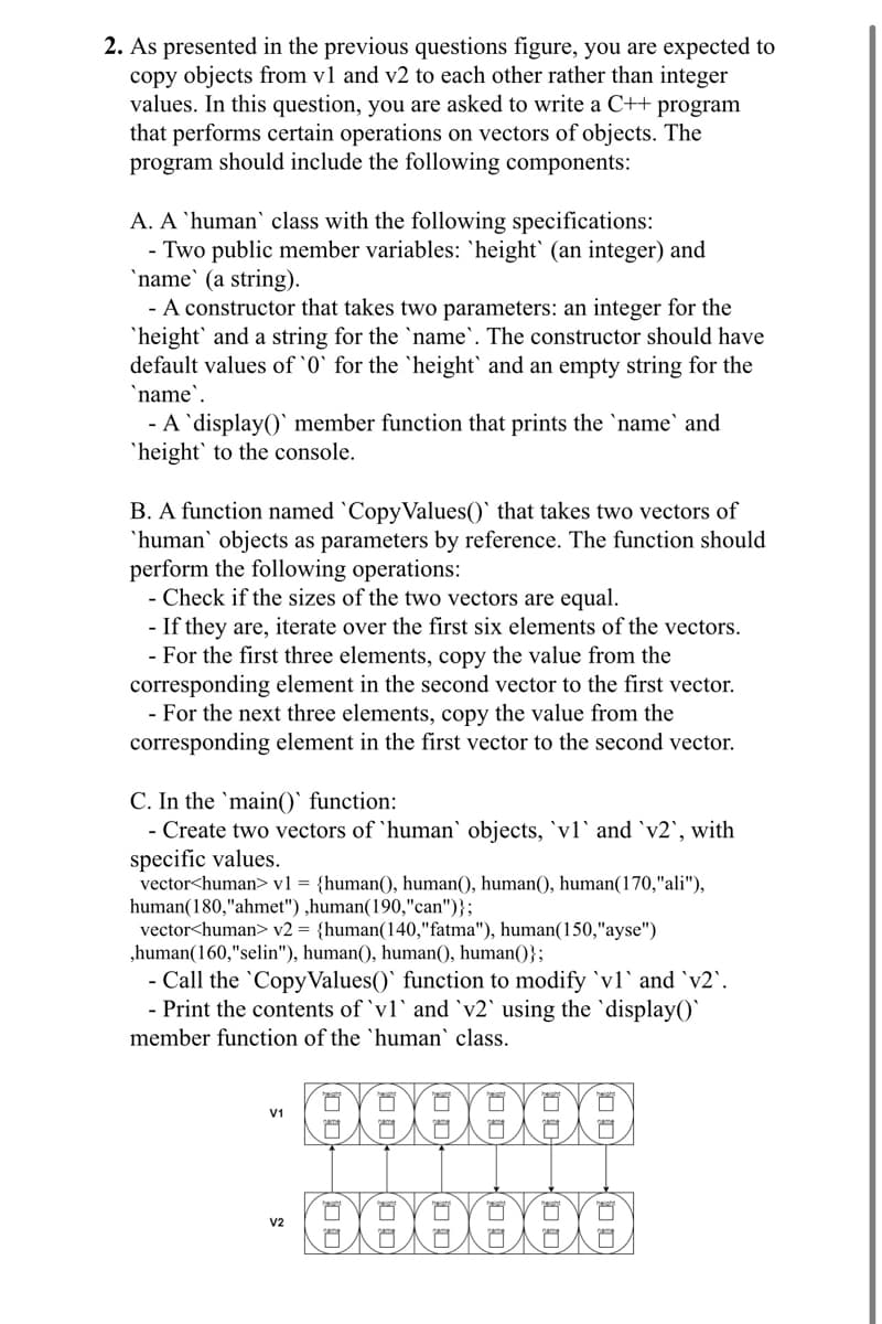 2. As presented in the previous questions figure, you are expected to
copy objects from v1 and v2 to each other rather than integer
values. In this question, you are asked to write a C++ program
that performs certain operations on vectors of objects. The
program should include the following components:
A. A 'human class with the following specifications:
- Two public member variables: 'height' (an integer) and
`name` (a string).
- A constructor that takes two parameters: an integer for the
'height' and a string for the `name`. The constructor should have
default values of '0' for the 'height' and an empty string for the
`name`.
- A 'display()' member function that prints the `name` and
'height' to the console.
B. A function named 'CopyValues()` that takes two vectors of
'human' objects as parameters by reference. The function should
perform the following operations:
- Check if the sizes of the two vectors are equal.
- If they are, iterate over the first six elements of the vectors.
- For the first three elements, copy the value from the
corresponding element in the second vector to the first vector.
- For the next three elements, copy the value from the
corresponding element in the first vector to the second vector.
C. In the main() function:
- Create two vectors of 'human' objects, `vl` and `v2`, with
specific values.
vector<human> v1 = {human(), human(), human(), human(170,"ali"),
human(180,"ahmet"),human(190,"can")};
vector<human> v2 = {human(140,"fatma"), human(150,"ayse")
,human(160,"selin"), human(), human(), human()};
- Call the 'Copy Values() function to modify 'vl' and `v2`.
- Print the contents of 'vl' and `v2` using the `display()`
member function of the 'human' class.
V1
22
V2
000000