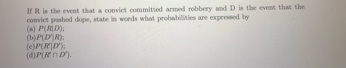 If R is the event that a convict committed armed robbery and D is the event that the
convict pushed dope, state in words what probabilities are expressed by
(a) P(R|D);
(b)P(D'|R);
(c)P(R|D');
(d)P(R'n D').
