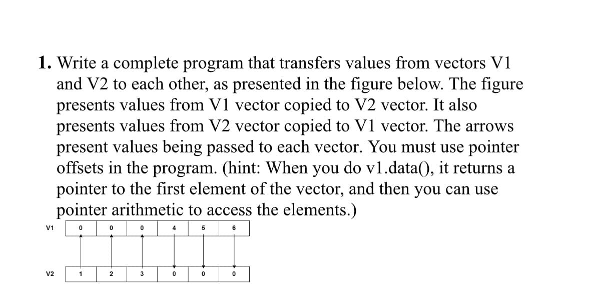 1. Write a complete program that transfers values from vectors V1
and V2 to each other, as presented in the figure below. The figure
presents values from V1 vector copied to V2 vector. It also
presents values from V2 vector copied to V1 vector. The arrows
present values being passed to each vector. You must use pointer
offsets in the program. (hint: When you do v1.data(), it returns a
pointer to the first element of the vector, and then you can use
pointer arithmetic to access the elements.)
V1
0
0
0
4
5
V2
1
2
3
0
0
0