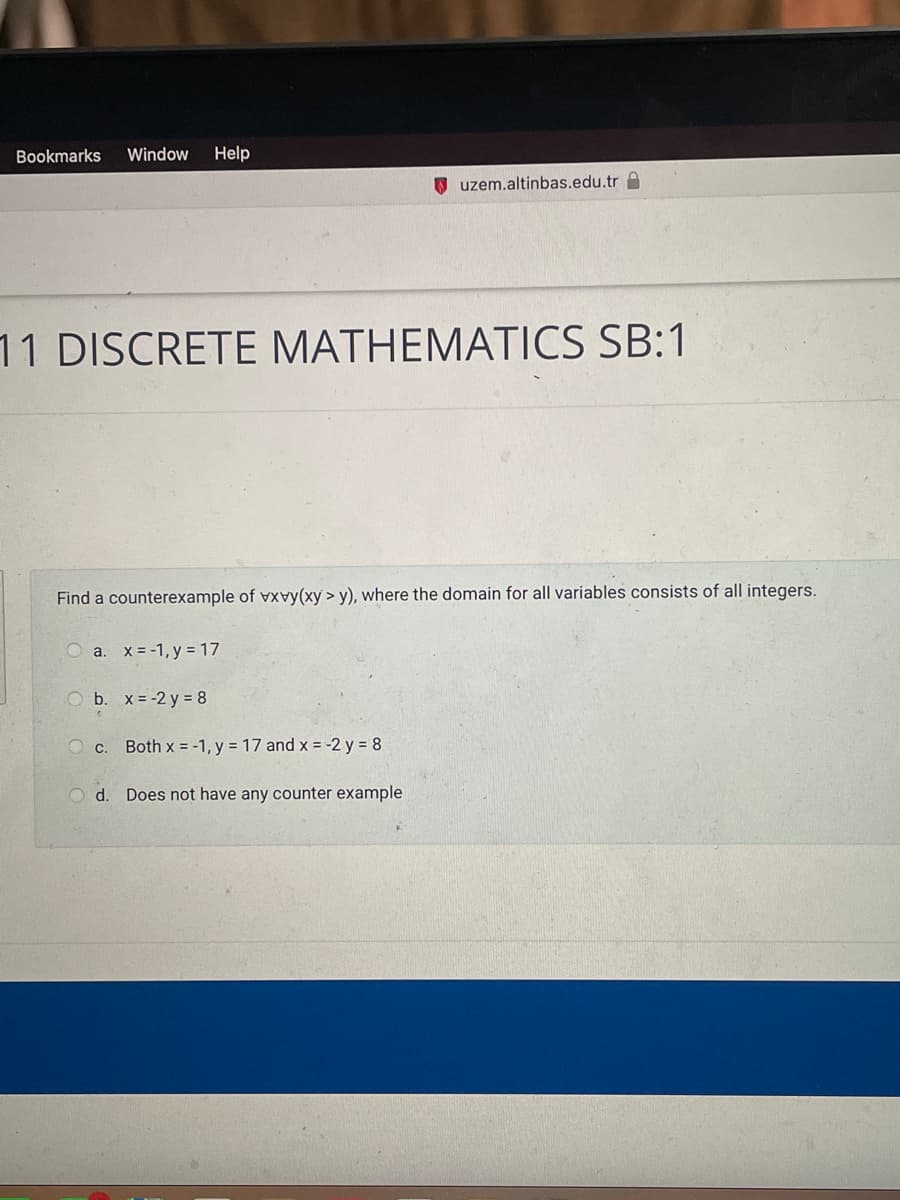 Bookmarks Window Help
uzem.altinbas.edu.tr
11 DISCRETE MATHEMATICS SB:1
Find a counterexample of vxvy(xy > y), where the domain for all variables consists of all integers.
O a. x = -1, y = 17
O b. x = -2y = 8
O c. Both x = -1, y = 17 and x = -2y = 8
Od. Does not have any counter example