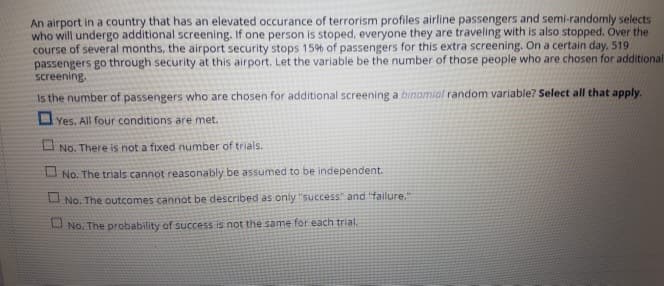 An airport in a country that has an elevated occurance of terrorism profiles airline passengers and semi-randomly selects
who will undergo additional screening. If one person is stoped, everyone they are traveling with is also stopped. Over the
course of several months, the airport security stops 15% of passengers for this extra screening. On a certain day. 519)
passengers go through security at this airport. Let the variable be the number of those people who are chosen for additional
screening.
Is the number of passengers who are chosen for additional screening a binomial random variable? Select all that apply.
Yes. All four conditions are met.
No. There is not a fixed number of trials.
No. The trials cannot reasonably be assumed to be independent.
No. The outcomes cannot be described as only "success" and "failure."
No. The probability of success is not the same for each trial.