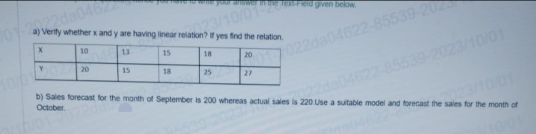 your
a) Verify whether x and y are having linear relation? If yes find the relation.
elation23/10/01
X
701-222da0462
Y
10
20
13
15
15
18
18
25
20
the Text-Field given below.
2017022da04622-85539-20
27
b) Sales forecast for the month of September is 200 whereas actual sales is 220.Use a suitable model and forecast the sales for the month of
October.
sales (222da04622-85539-2023/10/01
2023/10/01
1822