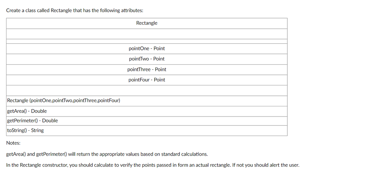 Create a class called Rectangle that has the following attributes:
Rectangle (pointOne,pointTwo, pointThree,pointFour)
getArea() - Double
getPerimeter() - Double
toString() - String
Rectangle
pointOne Point
pointTwo Point
pointThree Point
pointFour Point
Notes:
getArea() and get Perimeter() will return the appropriate values based on standard calculations.
In the Rectangle constructor, you should calculate to verify the points passed in form an actual rectangle. If not you should alert the user.