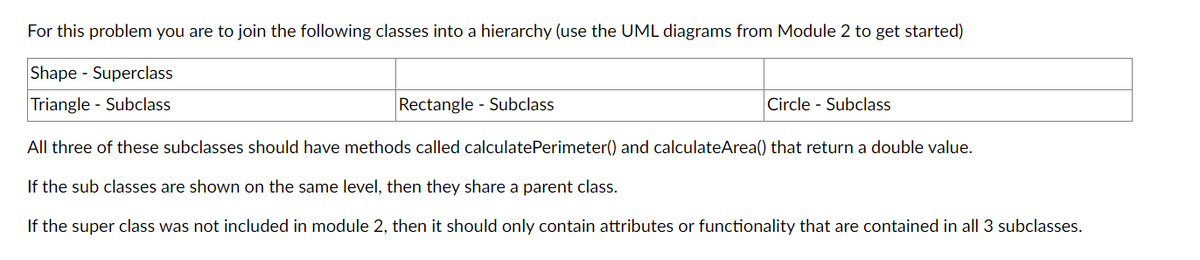 For this problem you are to join the following classes into a hierarchy (use the UML diagrams from Module 2 to get started)
Shape - Superclass
Triangle - Subclass
Rectangle - Subclass
All three of these subclasses should have methods called calculate Perimeter() and calculateArea() that return a double value.
If the sub classes are shown on the same level, then they share a parent class.
If the super class was not included in module 2, then it should only contain attributes or functionality that are contained in all 3 subclasses.
Circle - Subclass