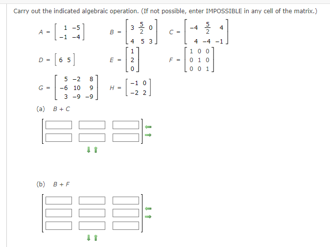 Carry out the indicated algebraic operation. (If not possible, enter IMPOSSIBLE in any cell of the matrix.)
1 -5
+DE+[*]
B =
-1 -4
A =
D =
G =
(a)
[65]
-[₁
(b)
5 -2 8
-6 10
3 -9 -9
833:
B + C
B+F
∞0 aa
000
E =
9
H =
5
3 0
4 5 3
1
NH
-1 0
-2 2
C =
F =
-4
A NU
4
4 -4 -1
100
0 1 0
0 0 1