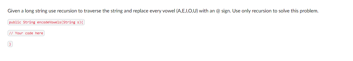 Given a long string use recursion to traverse the string and replace every vowel (A,E,I,O,U) with an @ sign. Use only recursion to solve this problem.
public String encodeVowels (String s) {
// Your code here]
}