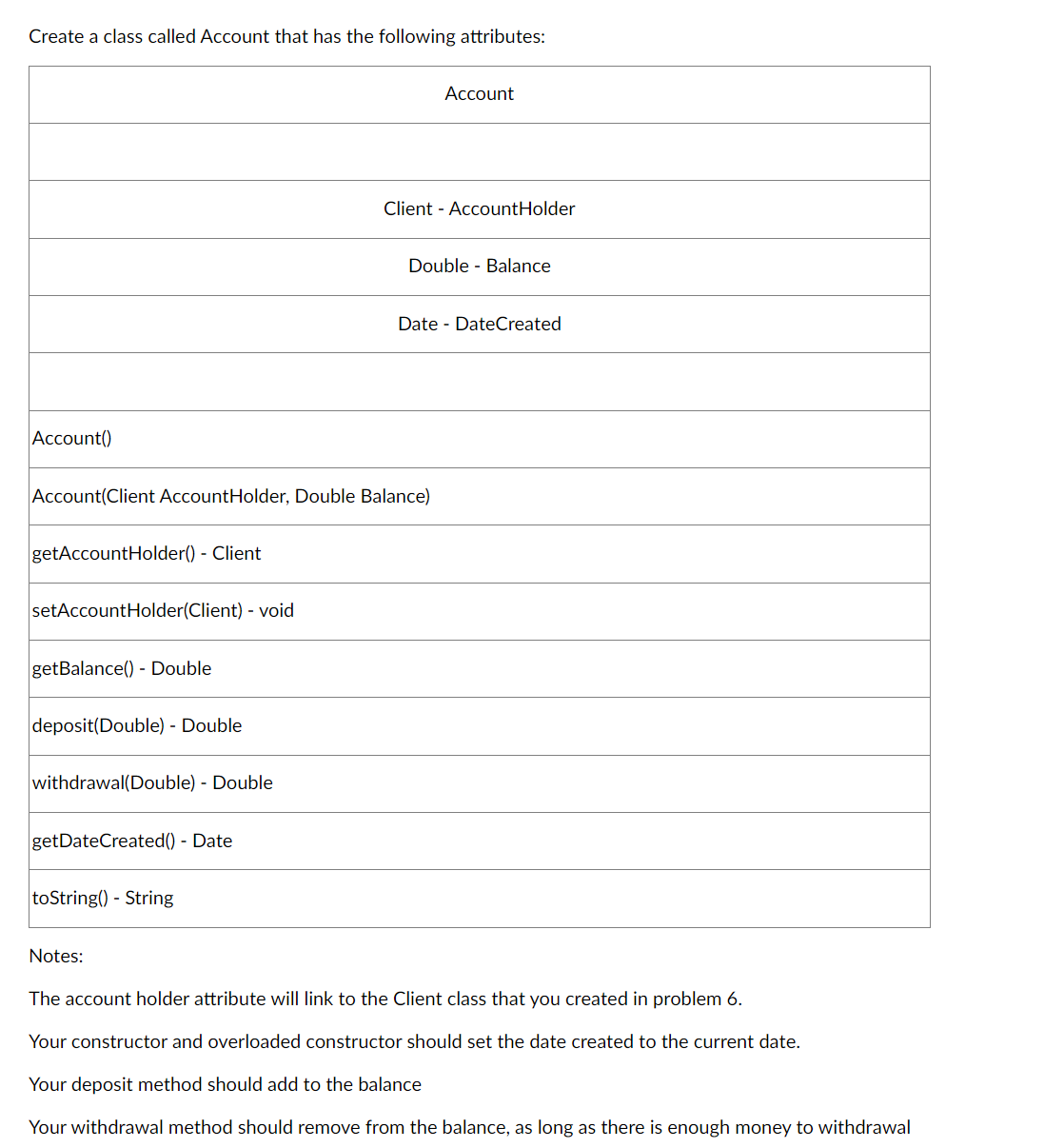 Create a class called Account that has the following attributes:
Account()
getAccountHolder() - Client
setAccountHolder(Client) - void
Account(Client AccountHolder, Double Balance)
getBalance() - Double
deposit(Double) - Double
withdrawal(Double) - Double
getDateCreated() - Date
toString() - String
Notes:
Account
Client - AccountHolder
Double Balance
Date DateCreated
The account holder attribute will link to the Client class that you created in problem 6.
Your constructor and overloaded constructor should set the date created to the current date.
Your deposit method should add to the balance
Your withdrawal method should remove from the balance, as long as there is enough money to withdrawal