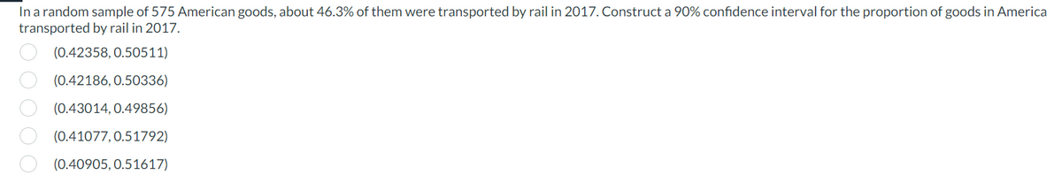 In a random sample of 575 American goods, about 46.3% of them were transported by rail in 2017. Construct a 90% confidence interval for the proportion of goods in America
transported by rail in 2017.
(0.42358, 0.50511)
(0.42186, 0.50336)
(0.43014, 0.49856)
(0.41077, 0.51792)
(0.40905, 0.51617)
00000