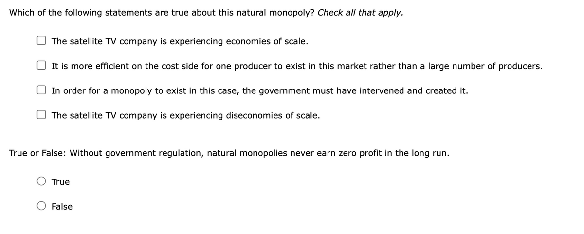 Which of the following statements are true about this natural monopoly? Check all that apply.
The satellite TV company is experiencing economies of scale.
It is more efficient on the cost side for one producer to exist in this market rather than a large number of producers.
In order for a monopoly to exist in this case, the government must have intervened and created it.
The satellite TV company is experiencing diseconomies of scale.
True or False: Without government regulation, natural monopolies never earn zero profit in the long run.
True
False