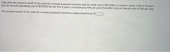 Calculate the present worth of all costs for a newly acquired machine with an initial cost of $32,000, no trade-in value, a life of 14 years,
and an annual operating cost of $17,000 for the first 3 years, increasing by 10% per year thereafter. Use an interest rate of 10% per year.
The present worth of all costs for a newly acquired machine is determined to be $ [