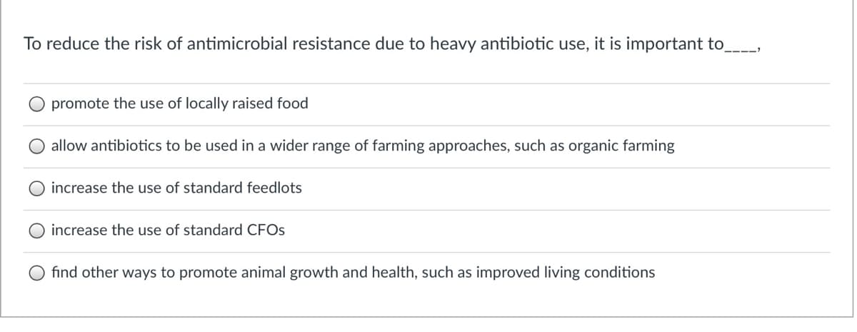 To reduce the risk of antimicrobial resistance due to heavy antibiotic use, it is important to
----:
promote the use of locally raised food
allow antibiotics to be used in a wider range of farming approaches, such as organic farming
increase the use of standard feedlots
increase the use of standard CFOS
O find other ways to promote animal growth and health, such as improved living conditions
