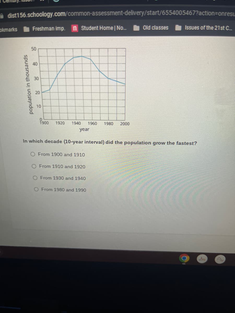 dist156.schoology.com/common-assessment-delivery/start/6554005467?action=onresu
n Student Home | No...
okmarks
population in thousands
Freshman imp.
50
40
30
20
10
1900 1920 1940 1960 1980 2000
year
From 1910 and 1920
In which decade (10-year interval) did the population grow the fastest?
O From 1900 and 1910
O From 1930 and 1940
Old classes
O From 1980 and 1990
Issues of the 21st C....
A
