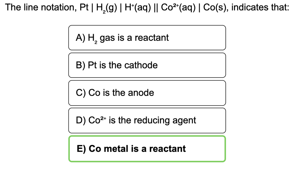 The line notation, Pt | H,(g) | H*(aq) || Co2"(aq) | Co(s), indicates that:
A) H, gas is a reactant
B) Pt is the cathode
C) Co is the anode
D) Co2* is the reducing agent
E) Co metal is a reactant
