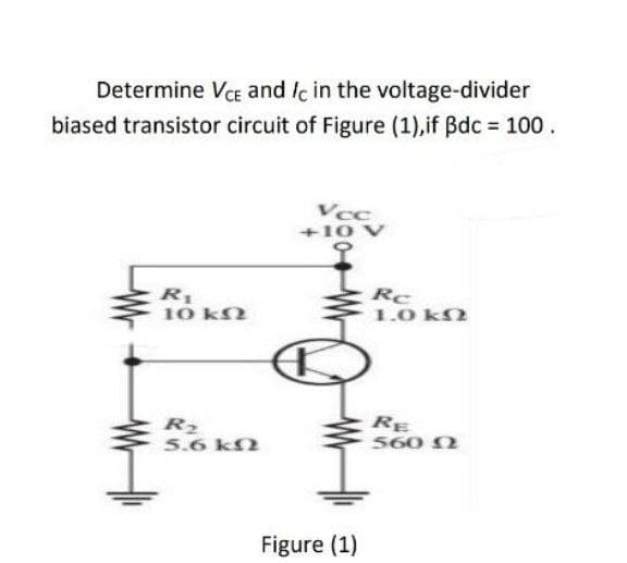 Determine VCE and Ic in the voltage-divider
biased transistor circuit of Figure (1),if Bdc = 100.
R₁
10 ΚΩ
R₂
5.6 ΚΩ
Vcc
+10 V
Figure (1)
Rc
1.0 ΚΩ
RE
560 Ω