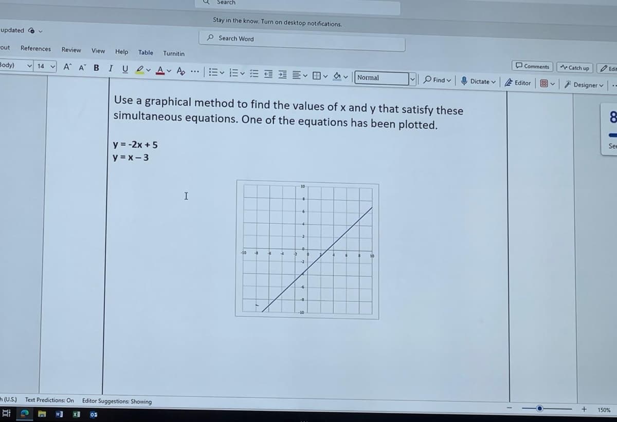 Search
Stay in the know. Turn on desktop notifications.
updated
out References Review
Search Word
View Help Table Turnitin
Body) 14 AA BI U AA
...
くくくく
Normal
Comments
Catch up
Find v
く
Dictate Editor
88
V
Edi
Designer -
Use a graphical method to find the values of x and y that satisfy these
simultaneous equations. One of the equations has been plotted.
y = -2x+5
y=x-3
h(U.S.)
Di
Text Predictions: On Editor Suggestions: Showing
X 0
10
I
8
See
150%