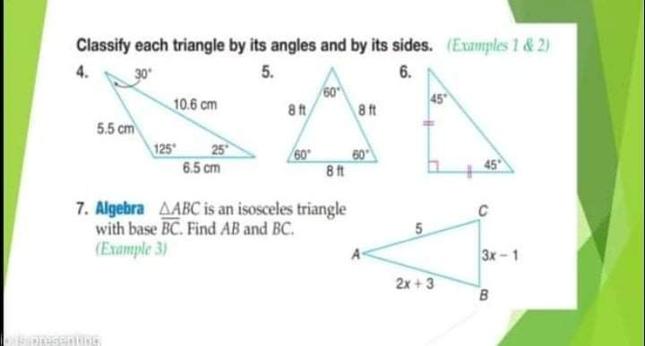 Classify each triangle by its angles and by its sides. (Examples 1 &2)
5.
6.
60
45
10.6 cm
8 t
8ft
5.5 cm
25
125
6.5 cm
60
60
8 ft
45
7. Algebra AABC is an isosceles triangle
with base BC. Find AB and BC.
(Example 3)
3x-1
2x + 3
B
