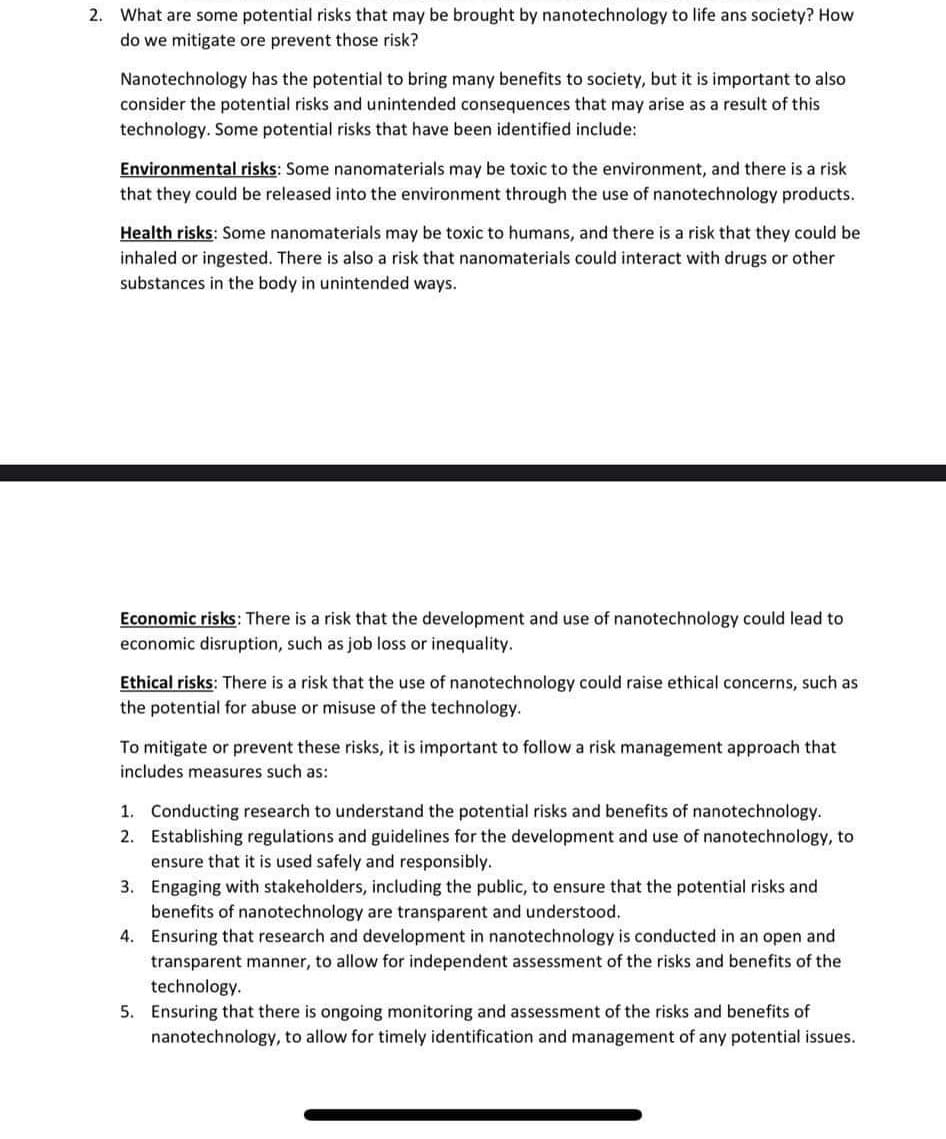 2. What are some potential risks that may be brought by nanotechnology to life ans society? How
do we mitigate ore prevent those risk?
Nanotechnology has the potential to bring many benefits to society, but it is important to also
consider the potential risks and unintended consequences that may arise as a result of this
technology. Some potential risks that have been identified include:
Environmental risks: Some nanomaterials may be toxic to the environment, and there is a risk
that they could be released into the environment through the use of nanotechnology products.
Health risks: Some nanomaterials may be toxic to humans, and there is a risk that they could be
inhaled or ingested. There is also a risk that nanomaterials could interact with drugs or other
substances in the body in unintended ways.
Economic risks: There is a risk that the development and use of nanotechnology could lead to
economic disruption, such as job loss or inequality.
Ethical risks: There is a risk that the use of nanotechnology could raise ethical concerns, such as
the potential for abuse or misuse of the technology.
To mitigate or prevent these risks, it is important to follow a risk management approach that
includes measures such as:
2.
1. Conducting research to understand the potential risks and benefits of nanotechnology.
Establishing regulations and guidelines for the development and use of nanotechnology, to
ensure that it is used safely and responsibly.
3. Engaging with stakeholders, including the public, to ensure that the potential risks and
benefits of nanotechnology are transparent and understood.
4.
Ensuring that research and development in nanotechnology is conducted in an open and
transparent manner, to allow for independent assessment of the risks and benefits of the
technology.
5. Ensuring that there is ongoing monitoring and assessment of the risks and benefits of
nanotechnology, to allow for timely identification and management of any potential issues.