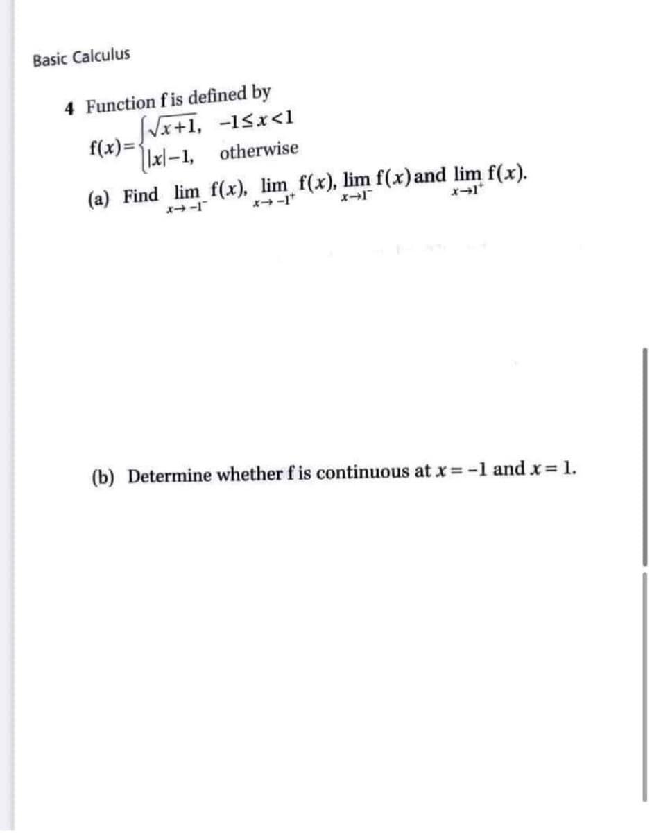 Basic Calculus
4 Function fis defined by
√√√x+1, -1<x<1
f(x)=
x-1,
otherwise
(a) Find lim f(x), lim f(x), lim f(x) and lim f(x).
x→+
(b) Determine whether f is continuous at x = -1 and x = 1.