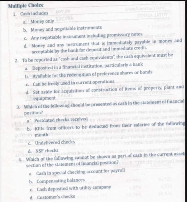 Multiple Choice
1. Cash includes
por de
NSF a. Money only (24
b. Money and negotiable instruments
2T822A JAYOT
Moc.
Any negotiable instrument including promissory notes.
d. Money and any instrument that is immediately payable in money and
acceptable by the bank for deposit and immediate credit.
Talanoo inuopos elds, atos has XIOS. Tɛ iedinsa ja A
2. To be reported as "cash and cash equivalents", the cash equivalent must be
Deposited in a financial institution, particularly a bank
a.
b. Available for the redemption of preference shares or bonds
c. Can be freely used in current operations
pizdevd at bu, bried no dze
Band. Set aside for acquisition of construction of items of property, plant and
BEF
as
equipment
208.56
3. Which of the following should be presented as cash in the statement of financial
position?
a: Postdated checks received qu zbohaq gniyev sot shum e ansesv
2 b. 10Us from officers to be deducted from their salaries of the following
5 months tong
c. Undelivered checks
d. NSF checks
4. Which of the following cannot be shown as part of cash in the current assets
ad bobo
section of the statement of financial position?
a. Cash in special checking account for payroll
b. Compensating balances
c. Cash deposited with utility company
d. Customer's checks