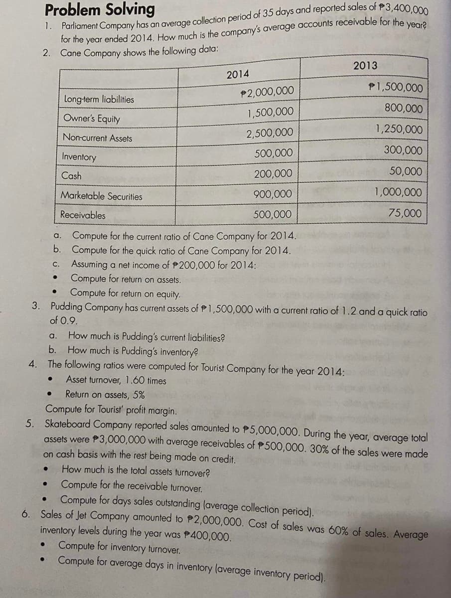 Problem Solving
1. Parliament Company has an average collection period of 35 days and reported sales of P3,400,000
for the year ended 2014. How much is the company's average accounts receivable for the year?
2. Cane Company shows the following data:
●
Long-term liabilities
Owner's Equity
Non-current Assets
Inventory
Cash
●
Marketable Securities
Receivables
Compute for the current ratio of Cane Company for 2014.
Compute for the quick ratio of Cane Company for 2014.
Assuming a net income of 200,000 for 2014:
Compute for return on assets.
Compute for return on equity.
3. Pudding Company has current assets of 1,500,000 with a current ratio of 1.2. and a quick ratio
of 0.9.
●
●
a.
b.
c.
●
a. How much is Pudding's current liabilities?
b. How much is Pudding's inventory?
4. The following ratios were computed for Tourist Company for the year 2014:
● Asset turnover, 1.60 times
●
2014
$2,000,000
1,500,000
2,500,000
500,000
200,000
900,000
500,000
● Return on assets, 5%
Compute for Tourist' profit margin.
5. Skateboard Company reported sales amounted to $5,000,000. During the year, average total
assets were $3,000,000 with average receivables of $500,000. 30% of the sales were made
on cash basis with the rest being made on credit.
How much is the total assets turnover?
2013
Compute for the receivable turnover.
●
Compute for days sales outstanding (average collection period).
6. Sales of Jet Company amounted to $2,000,000. Cost of sales was 60% of sales. Average
inventory levels during the year was $400,000.
1,500,000
800,000
1,250,000
300,000
50,000
1,000,000
75,000
Compute for inventory turnover.
Compute for average days in inventory (average inventory period).