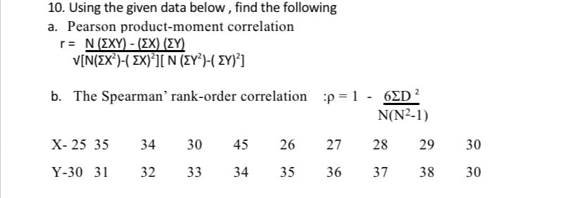 10. Using the given data below, find the following
a. Pearson product-moment correlation
r = N (EXY) - (EX) (EY)
V[N(X²)-( EX)²][ N (EY²)-( {Y)²]
b. The Spearman' rank-order correlation
X-25 35 34
30
45
Y-30 31 32 33 34
26
35
:p=1 - 6ED ²
N(N²-1)
27
28
29
36 37 38
30
30