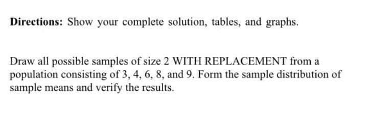 Directions: Show your complete solution, tables, and graphs.
Draw all possible samples of size 2 WITH REPLACEMENT from a
population consisting of 3, 4, 6, 8, and 9. Form the sample distribution of
sample means and verify the results.