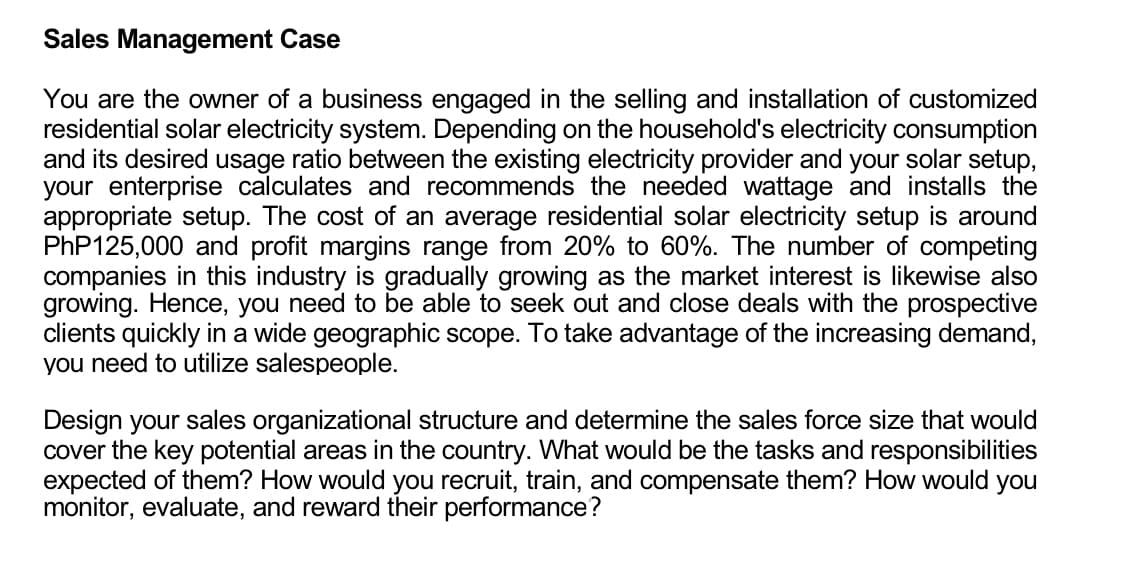 Sales Management Case
You are the owner of a business engaged in the selling and installation of customized
residential solar electricity system. Depending on the household's electricity consumption
and its desired usage ratio between the existing electricity provider and your solar setup,
your enterprise calculates and recommends the needed wattage and installs the
appropriate setup. The cost of an average residential solar electricity setup is around
PhP125,000 and profit margins range from 20% to 60%. The number of competing
companies in this industry is gradually growing as the market interest is likewise also
growing. Hence, you need to be able to seek out and close deals with the prospective
clients quickly in a wide geographic scope. To take advantage of the increasing demand,
you need to utilize salespeople.
Design your sales organizational structure and determine the sales force size that would
cover the key potential areas in the country. What would be the tasks and responsibilities
expected of them? How would you recruit, train, and compensate them? How would you
monitor, evaluate, and reward their performance?