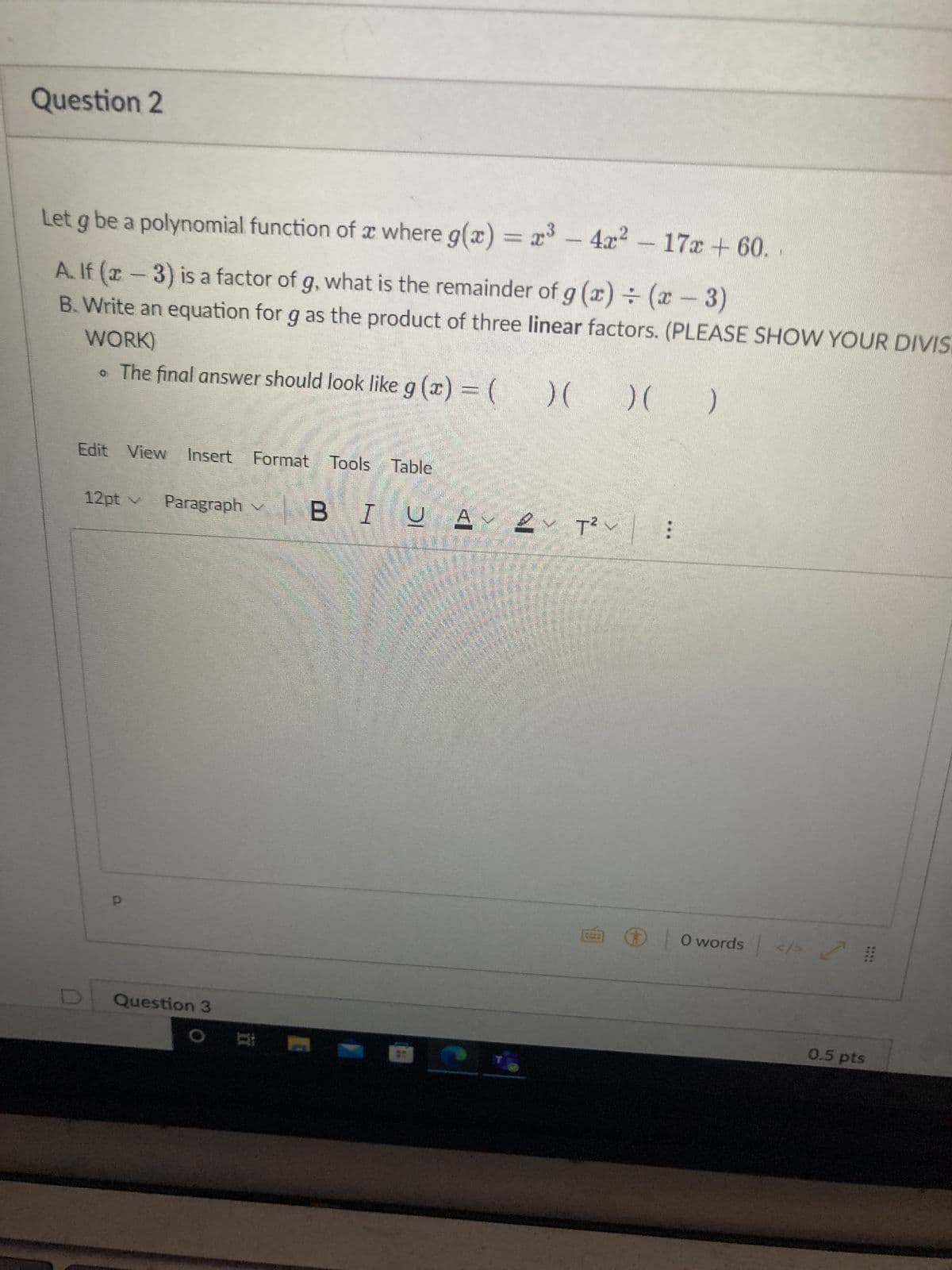 Question 2
Let g be a polynomial function of a where g(x) = x³ - 4x² - 17x+60.
A. If (x-3) is a factor of g, what is the remainder of g (x) = (x-3)
WORK)
B. Write an equation for g as the product of three linear factors. (PLEASE SHOW YOUR DIVIS
• The final answer should look like g(x) = (
Edit View Insert Format Tools Table
12pt v Paragraph
ش داری به
Question 3
O
C
) ( )( )
BIUAT²
T²~ :
0 words </> 2
0.5 pts