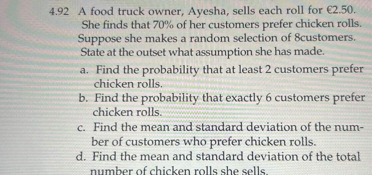 4.92 A food truck owner, Ayesha, sells each roll for €2.50.
She finds that 70% of her customers prefer chicken rolls.
Suppose she makes a random selection of 8customers.
State at the outset what assumption she has made.
a. Find the probability that at least 2 customers prefer
chicken rolls.
b. Find the probability that exactly 6 customers prefer
chicken rolls.
c. Find the mean and standard deviation of the num-
ber of customers who prefer chicken rolls.
d. Find the mean and standard deviation of the total
number of chicken rolls she sells.