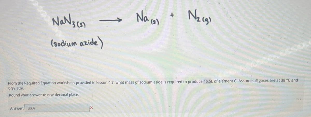 Na№3 (3)
(sodium azide)
Na (3)
+
N₂ (9)
From the Required Equation worksheet provided in lesson 4,7, what mass of sodium azide is required to produce 45.5L of element C. Assume all gases are at 38 °C and
0.98 atm.
Round your answer to one decimal place.
Answer: 30.4