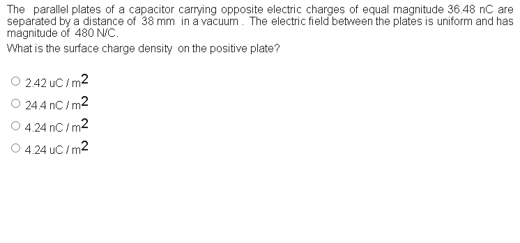 The parallel plates of a capacitor carrying opposite electric charges of equal magnitude 36.48 nC are
separated by a distance of 38 mm in a vacuum. The electric field between the plates is uniform and has
magnitude of 480 N/C.
What is the surface charge density on the positive plate?
O 2.42 uC / m2
O 24.4 nC / m2
4.24 nC / m2
O 4.24 uC / m2
