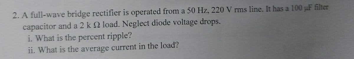 2. A full-wave bridge rectifier is operated from a 50 Hz, 220 V rms line. It has a 100 pF filter
capacitor and a 2 k 2 load. Neglect diode voltage drops.
i. What is the percent ripple?
11. What is the average current in the load?
