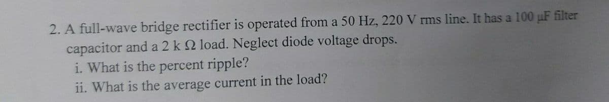 2. A full-wave bridge rectifier is operated from a 50 Hz, 220 V rms line. It has a 100 uF filter
capacitor and a 2 k 2 load. Neglect diode voltage drops.
i. What is the percent ripple?
1i. What is the average current in the load?
