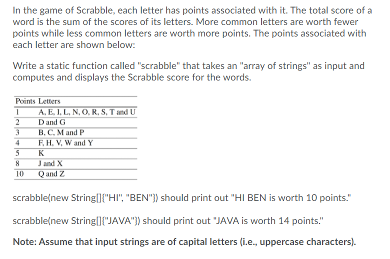 In the game of Scrabble, each letter has points associated with it. The total score of a
word is the sum of the scores of its letters. More common letters are worth fewer
points while less common letters are worth more points. The points associated with
each letter are shown below:
Write a static function called "scrabble" that takes an "array of strings" as input and
computes and displays the Scrabble score for the words.
Points Letters
A, E, I, L, N, O, R, S, T and U
2
D and G
B, C, M and P
F, H, V, W and Y
3
4
5
K
J and X
Q and Z
8
10
scrabble(new String[]{"HI", "BEN"}) should print out "HI BEN is worth 10 points."
scrabble(new String[]{"JAVA"}) should print out "JAVA is worth 14 points."
Note: Assume that input strings are of capital letters (i.e., uppercase characters).
