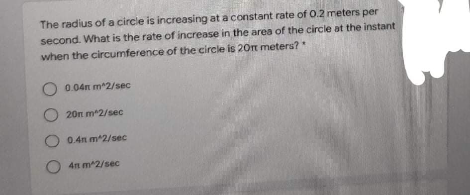 The radius of a circle is increasing ata constant rate of 0.2 meters per
second. What is the rate of increase in the area of the circle at the instant
when the circumference of the circle is 20Tt meters? *
O 0.04n m^2/sec
O 20n m 2/sec
O 0.4n m^2/sec
O 4n m^2/sec
