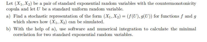 Let (X₁, X₂) be a pair of standard exponential random variables with the countermonotonicity
copula and let U be a standard uniform random variable.
a) Find a stochastic representation of the form (X₁, X₂) = (f(U), g(U)) for functions f and g
which shows how (X₁, X2) can be simulated.
b) With the help of a), use software and numerical integration to calculate the minimal
correlation for two standard exponential random variables.