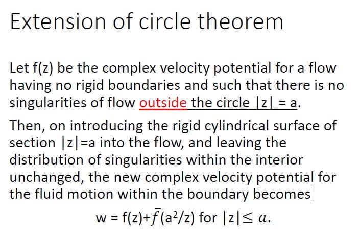 Extension of circle theorem
Let f(z) be the complex velocity potential for a flow
having no rigid boundaries and such that there is no
singularities of flow outside the circle |z| = a.
Then, on introducing the rigid cylindrical surface of
section |z|=a into the flow, and leaving the
distribution of singularities within the interior
unchanged, the new complex velocity potential for
the fluid motion within the boundary becomes
w = f(z)+f(a?/z) for |z|S a.
